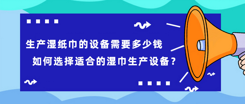 生產(chǎn)濕紙巾的設(shè)備需要多少錢，如何選擇適合的濕巾生產(chǎn)設(shè)備？